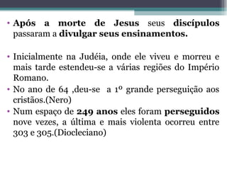 • Após a morte de Jesus seus discípulos
passaram a divulgar seus ensinamentos.
• Inicialmente na Judéia, onde ele viveu e morreu e
mais tarde estendeu-se a várias regiões do Império
Romano.
• No ano de 64 ,deu-se a 1º grande perseguição aos
cristãos.(Nero)
• Num espaço de 249 anos eles foram perseguidos
nove vezes, a última e mais violenta ocorreu entre
303 e 305.(Diocleciano)
 