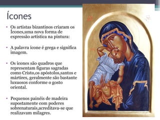 Ícones
• Os artistas bizantinos criaram os
Ícones,uma nova forma de
expressão artística na pintura:
• A palavra ícone é grega e significa
imagem.
• Os ícones são quadros que
representam figuras sagradas
como Cristo,os apóstolos,santos e
mártires, geralmente são bastante
luxuosos conforme o gosto
oriental.
• Pequenos painéis de madeira
supostamente com poderes
sobrenaturais,acreditava-se que
realizavam milagres.
 