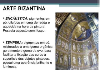 ARTE BIZANTINA
 TÊMPERA: pigmentos em pó,
misturados a uma goma orgânica,
geralmente a gema de ovo, para
facilitar a fixação das cores à
superfície dos objetos pintados,
possui uma aparência brilhante e
luminosa.
 ENCÁUSTICA: pigmentos em
pó, diluídos em cera derretida e
aquecida na hora da pintura.
Possuía aspecto semi fosco.
 