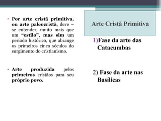 Arte Cristã Primitiva
• Por arte cristã primitiva,
ou arte paleocristã, deve –
se entender, muito mais que
um “estilo”, mas sim um
período histórico, que abrange
os primeiros cinco séculos do
surgimento do cristianismo.
• Arte produzida pelos
primeiros cristãos para seu
próprio povo.
1)Fase da arte das
Catacumbas
2) Fase da arte nas
Basílicas
 