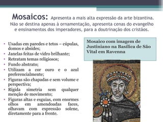 Mosaicos: Apresenta a mais alta expressão da arte bizantina.
Não se destina apenas à ornamentação, apresenta cenas do evangelho
e ensinamentos dos imperadores, para a doutrinação dos cristãos.
Mosaico com imagem de
Justiniano na Basílica de São
Vital em Ravenna
• Usadas em paredes e tetos – cúpulas,
domos e absides;
• Janelas feitas de vidro brilhante;
• Retratam temas religiosos;
• Fundo abstrato;
• Utilizam a cor ouro e o azul
preferencialmente;
• Figuras são chapadas e sem volume e
perspectiva;
• Rígida simetria sem qualquer
menção de movimento;
• Figuras altas e esguias, com enormes
olhos em amendoadas faces,
olhavam com expressão solene,
diretamente para a frente.
 