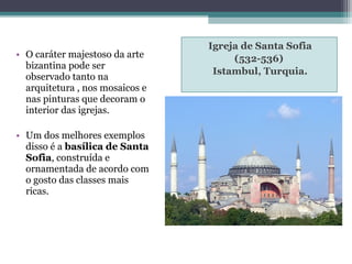 Igreja de Santa Sofia
(532-536)
Istambul, Turquia.
• O caráter majestoso da arte
bizantina pode ser
observado tanto na
arquitetura , nos mosaicos e
nas pinturas que decoram o
interior das igrejas.
• Um dos melhores exemplos
disso é a basílica de Santa
Sofia, construída e
ornamentada de acordo com
o gosto das classes mais
ricas.
 