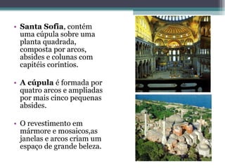 • Santa Sofia, contém
uma cúpula sobre uma
planta quadrada,
composta por arcos,
absides e colunas com
capitéis coríntios.
• A cúpula é formada por
quatro arcos e ampliadas
por mais cinco pequenas
absides.
• O revestimento em
mármore e mosaicos,as
janelas e arcos criam um
espaço de grande beleza.
 