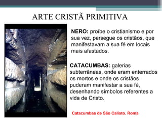 ARTE CRISTÃ PRIMITIVA
NERO: proíbe o cristianismo e por
sua vez, persegue os cristãos, que
manifestavam a sua fé em locais
mais afastados.
CATACUMBAS: galerias
subterrâneas, onde eram enterrados
os mortos e onde os cristãos
puderam manifestar a sua fé,
desenhando símbolos referentes a
vida de Cristo.
Catacumbas de São Calisto. Roma
 