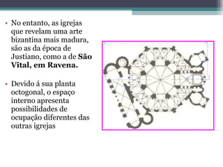 • No entanto, as igrejas
que revelam uma arte
bizantina mais madura,
são as da época de
Justiano, como a de São
Vital, em Ravena.
• Devido á sua planta
octogonal, o espaço
interno apresenta
possibilidades de
ocupação diferentes das
outras igrejas
 