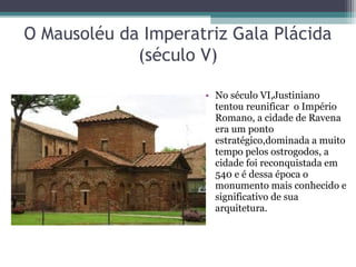 O Mausoléu da Imperatriz Gala Plácida
(século V)
• No século VI,Justiniano
tentou reunificar o Império
Romano, a cidade de Ravena
era um ponto
estratégico,dominada a muito
tempo pelos ostrogodos, a
cidade foi reconquistada em
540 e é dessa época o
monumento mais conhecido e
significativo de sua
arquitetura.
 