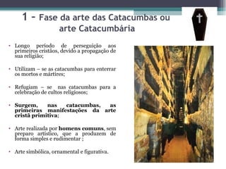 1 – Fase da arte das Catacumbas ou
arte Catacumbária
• Longo período de perseguição aos
primeiros cristãos, devido a propagação de
sua religião;
• Utilizam – se as catacumbas para enterrar
os mortos e mártires;
• Refugiam – se nas catacumbas para a
celebração de cultos religiosos;
• Surgem, nas catacumbas, as
primeiras manifestações da arte
cristã primitiva;
• Arte realizada por homens comuns, sem
preparo artístico, que a produzem de
forma simples e rudimentar ;
• Arte simbólica, ornamental e figurativa.
 