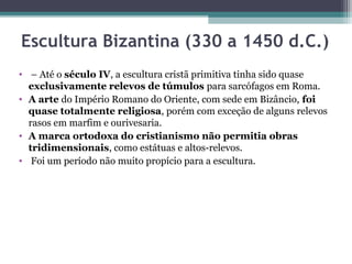 Escultura Bizantina (330 a 1450 d.C.)
•  – Até o século IV, a escultura cristã primitiva tinha sido quase 
exclusivamente relevos de túmulos para sarcófagos em Roma. 
• A arte do Império Romano do Oriente, com sede em Bizâncio, foi
quase totalmente religiosa, porém com exceção de alguns relevos 
rasos em marfim e ourivesaria.
• A marca ortodoxa do cristianismo não permitia obras
tridimensionais, como estátuas e altos-relevos.
•  Foi um período não muito propício para a escultura.
 