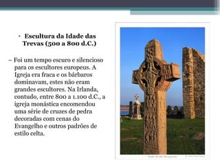 • Escultura da Idade das
Trevas (500 a 800 d.C.) 
– Foi um tempo escuro e silencioso 
para os escultores europeus. A 
Igreja era fraca e os bárbaros 
dominavam, estes não eram 
grandes escultores. Na Irlanda, 
contudo, entre 800 a 1.100 d.C., a 
igreja monástica encomendou 
uma série de cruzes de pedra 
decoradas com cenas do 
Evangelho e outros padrões de 
estilo celta.
 