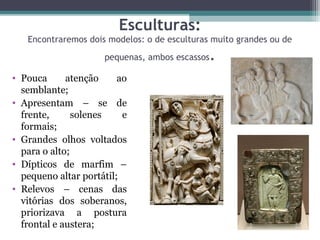 Esculturas:
Encontraremos dois modelos: o de esculturas muito grandes ou de
pequenas, ambos escassos.
• Pouca  atenção  ao 
semblante;
• Apresentam  –  se  de 
frente,  solenes  e 
formais;
• Grandes  olhos  voltados 
para o alto;
• Dípticos  de  marfim  – 
pequeno altar portátil;
• Relevos  –  cenas  das 
vitórias  dos  soberanos, 
priorizava  a  postura 
frontal e austera;
 