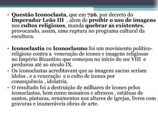 • Questão Iconoclasta, que em 726, por decreto do 
Imperador Leão III , alem de proibir o uso de imagens
nos cultos religiosos, manda quebrar as existentes, 
provocando, assim, uma ruptura no programa cultural da 
escultura.
• Iconoclastia ou Iconoclasmo foi um movimento político-
religioso contra a  veneração de ícones e imagens religiosas 
no Império Bizantino que começou no início do sec VIII  e 
perdurou até ao século IX.  
• Os iconoclastas acreditavam que as imagens sacras seriam 
ídolos , e a veneração  e o culto de ícones por 
consequência , idolatria.
• O resultado foi a destruição de milhares de ícones pelos 
iconoclastas, bem como mosaicos e afrescos , estátuas de 
santos, pinturas, ornamentos nos altares de igrejas, livros com 
gravuras e inumeráveis obras de arte. 
 