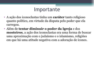 Importante
• A ação dos iconoclastas tinha um caráter tanto religioso 
quanto político, em virtude da disputa pelo poder que ela 
carregou. 
• Além de tentar diminuir o poder da Igreja e dos 
mosteiros, a ação dos iconoclastas era uma forma de buscar 
uma aproximação com o judaísmo e o islamismo, religiões 
em que há uma atitude negativa com a adoração de ícones.
 