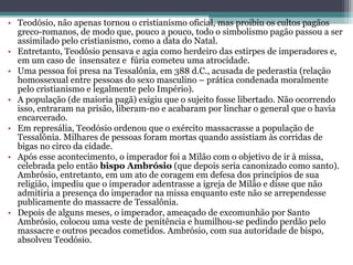 • Teodósio, não apenas tornou o cristianismo oficial, mas proibiu os cultos pagãos 
greco-romanos, de modo que, pouco a pouco, todo o simbolismo pagão passou a ser 
assimilado pelo cristianismo, como a data do Natal. 
• Entretanto, Teodósio pensava e agia como herdeiro das estirpes de imperadores e, 
em um caso de  insensatez e  fúria cometeu uma atrocidade. 
• Uma pessoa foi presa na Tessalônia, em 388 d.C., acusada de pederastia (relação 
homossexual entre pessoas do sexo masculino – prática condenada moralmente 
pelo cristianismo e legalmente pelo Império). 
• A população (de maioria pagã) exigiu que o sujeito fosse libertado. Não ocorrendo 
isso, entraram na prisão, liberam-no e acabaram por linchar o general que o havia 
encarcerado. 
• Em represália, Teodósio ordenou que o exército massacrasse a população de 
Tessalônia. Milhares de pessoas foram mortas quando assistiam às corridas de 
bigas no circo da cidade.
• Após esse acontecimento, o imperador foi a Milão com o objetivo de ir à missa, 
celebrada pelo então bispo Ambrósio (que depois seria canonizado como santo). 
Ambrósio, entretanto, em um ato de coragem em defesa dos princípios de sua 
religião, impediu que o imperador adentrasse a igreja de Milão e disse que não 
admitiria a presença do imperador na missa enquanto este não se arrependesse 
publicamente do massacre de Tessalônia. 
• Depois de alguns meses, o imperador, ameaçado de excomunhão por Santo 
Ambrósio, colocou uma veste de penitência e humilhou-se pedindo perdão pelo 
massacre e outros pecados cometidos. Ambrósio, com sua autoridade de bispo, 
absolveu Teodósio.
 
