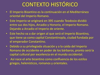 CONTEXTO HISTÓRICO
• El Imperio Bizantino es la continuación en el Mediterráneo
  oriental del Imperio Romano.
• Este Imperio se originará en 395 cuando Teodosio dividió
  entre sus dos hijos, Arcadio y Honorio, el Imperio Romano.
  Dejando a Arcadio el Imperio de oriente.
• Este hecho va a dar origen al que será el Imperio Bizantino,
  que tiene ya como capital Constantinopla, ciudad fundada por
  el emperador Constantino.
• Debido a su privilegiada situación y a la caída del Imperio
  Romano de occidente en poder de los bárbaros, pronto será la
  capital cultural por excelencia en el mundo occidental.
• Así nace el arte bizantino como confluencia de los estilos
  griegos, helenísticos, romanos y orientales.
 