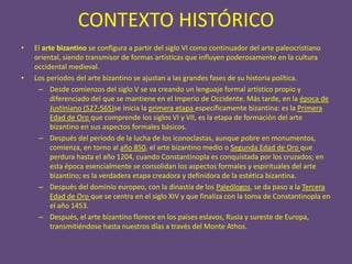 CONTEXTO HISTÓRICO
•   El arte bizantino se configura a partir del siglo VI como continuador del arte paleocristiano
    oriental, siendo transmisor de formas artísticas que influyen poderosamente en la cultura
    occidental medieval.
•   Los períodos del arte bizantino se ajustan a las grandes fases de su historia política.
     – Desde comienzos del siglo V se va creando un lenguaje formal artístico propio y
          diferenciado del que se mantiene en el Imperio de Occidente. Más tarde, en la época de
          Justiniano (527-565)se inicia la primera etapa específicamente bizantina: es la Primera
          Edad de Oro que comprende los siglos VI y VII, es la etapa de formación del arte
          bizantino en sus aspectos formales básicos.
     – Después del período de la lucha de los iconoclastas, aunque pobre en monumentos,
          comienza, en torno al año 850, el arte bizantino medio o Segunda Edad de Oro que
          perdura hasta el año 1204, cuando Constantinopla es conquistada por los cruzados; en
          esta época esencialmente se consolidan los aspectos formales y espirituales del arte
          bizantino; es la verdadera etapa creadora y definidora de la estética bizantina.
     – Después del dominio europeo, con la dinastía de los Paleólogos, se da paso a la Tercera
          Edad de Oro que se centra en el siglo XIV y que finaliza con la toma de Constantinopla en
          el año 1453.
     – Después, el arte bizantino florece en los países eslavos, Rusia y sureste de Europa,
          transmitiéndose hasta nuestros días a través del Monte Athos.
 