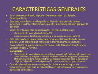 CARACTERÍSTICAS GENERALES
• Es un arte subordinado al poder. Del emperador y la Iglesia.
  Cesaropapismo.
• Este arte manifiesta a lo largo de su historia la presencia de tres
  influencias: la del cristianismo incipiente, la del racionalismo griego y la
  del Islam.
• Varios eventos afectan su desarrollo. Los más notables son:
    – el movimiento iconoclasta del siglo VIII
    – la ruptura entre la iglesia de oriente y la de occidente en el siglo XI.
• Este arte produce una arquitectura monumental manifestada en sus
  iglesias, unos espléndidos mosaicos e impresionantes esculturas.
• Dos ciudades de particular interés para el arte Bizantino son Bizancio-
  Constantinopla y Ravena.
• Iconoclastas
    – El movimiento iconoclasta surge en Bizancio en el siglo VIII, debido a que una
      parte del clero se indigna al ver que los fieles "adoran imágenes", mientras la
      otra parte considera indispensables las representaciones para la educación
      religiosa del pueblo. Las imágenes o "íconos" son rotas en gran número.
• Cuando el movimiento se apacigua, la pintura adopta reglas de
  representación fijas que se manifiestan en los mosaicos y en los íconos
  portátiles de madera.
 
