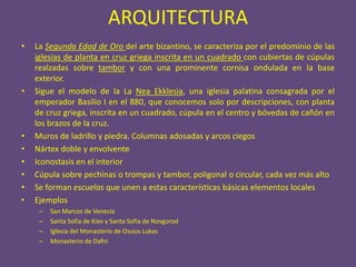 ARQUITECTURA
•   La Segunda Edad de Oro del arte bizantino, se caracteriza por el predominio de las
    iglesias de planta en cruz griega inscrita en un cuadrado con cubiertas de cúpulas
    realzadas sobre tambor y con una prominente cornisa ondulada en la base
    exterior.
•   Sigue el modelo de la La Nea Ekklesia, una iglesia palatina consagrada por el
    emperador Basilio I en el 880, que conocemos solo por descripciones, con planta
    de cruz griega, inscrita en un cuadrado, cúpula en el centro y bóvedas de cañón en
    los brazos de la cruz.
•   Muros de ladrillo y piedra. Columnas adosadas y arcos ciegos
•   Nártex doble y envolvente
•   Iconostasis en el interior
•   Cúpula sobre pechinas o trompas y tambor, poligonal o circular, cada vez más alto
•   Se forman escuelas que unen a estas características básicas elementos locales
•   Ejemplos
     –   San Marcos de Venecia
     –   Santa Sofía de Kiev y Santa Sofía de Novgorod
     –   Iglesia del Monasterio de Ossios Lukas
     –   Monasterio de Dafni
 