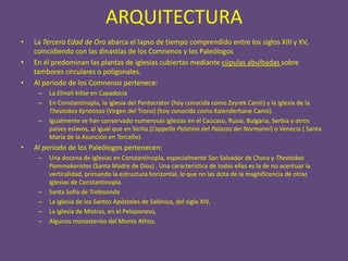 ARQUITECTURA
•   La Tercera Edad de Oro abarca el lapso de tiempo comprendido entre los siglos XIII y XV,
    coincidiendo con las dinastías de los Comnenos y los Paleólogos
•   En él predominan las plantas de iglesias cubiertas mediante cúpulas abulbadas sobre
    tambores circulares o poligonales.
•   Al período de los Comnenos pertenece:
     –   La Elmali kilise en Capadocia
     –   En Constantinopla, la iglesia del Pantocrator (hoy conocida como Zeyrek Camii) y la iglesia de la
         Theotokos Kyriotissa (Virgen del Trono) (hoy conocida como Kalenderhane Camii).
     –   Igualmente se han conservado numerosas iglesias en el Caúcaso, Rusia, Bulgaria, Serbia y otros
         países eslavos, al igual que en Sicilia (Cappella Palatina del Palazzo dei Normanni) o Venecia ( Santa
         María de la Asunción en Torcello).
•   Al período de los Paleólogos pertenecen:
     –   Una docena de iglesias en Constantinopla, especialmente San Salvador de Chora y Theotokos
         Pammakaristos (Santa Madre de Dios) . Una característica de todas ellas es la de no acentuar la
         verticalidad, primando la estructura horizontal, lo que no las dota de la magnificencia de otras
         iglesias de Constantinopla.
     –   Santa Sofía de Trebisonda
     –   La iglesia de los Santos Apóstoles de Salónica, del siglo XIV,
     –   La iglesia de Mistras, en el Peloponeso,
     –   Algunos monasterios del Monte Athos.
 