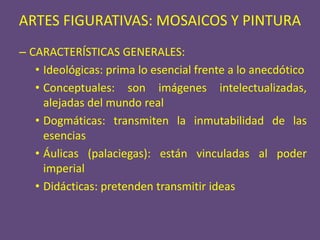 ARTES FIGURATIVAS: MOSAICOS Y PINTURA
– CARACTERÍSTICAS GENERALES:
   • Ideológicas: prima lo esencial frente a lo anecdótico
   • Conceptuales: son imágenes intelectualizadas,
     alejadas del mundo real
   • Dogmáticas: transmiten la inmutabilidad de las
     esencias
   • Áulicas (palaciegas): están vinculadas al poder
     imperial
   • Didácticas: pretenden transmitir ideas
 