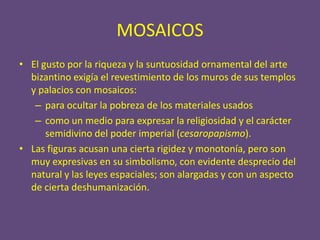 MOSAICOS
• El gusto por la riqueza y la suntuosidad ornamental del arte
  bizantino exigía el revestimiento de los muros de sus templos
  y palacios con mosaicos:
   – para ocultar la pobreza de los materiales usados
   – como un medio para expresar la religiosidad y el carácter
      semidivino del poder imperial (cesaropapismo).
• Las figuras acusan una cierta rigidez y monotonía, pero son
  muy expresivas en su simbolismo, con evidente desprecio del
  natural y las leyes espaciales; son alargadas y con un aspecto
  de cierta deshumanización.
 