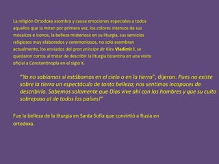 La religión Ortodoxa asombra y causa emociones especiales a todos
aquellos que la miran por primera vez, los colores intensos de sus
mosaicos e iconos, la belleza misteriosa en su liturgia, sus servicios
religiosos muy elaborados y ceremoniosos, no solo asombran
actualmente, los enviados del gran príncipe de Kiev Vladimir I, se
quedaron cortos al tratar de describir la liturgia bizantina en una visita
oficial a Constantinopla en el siglo X.

   “Ya no sabíamos si estábamos en el cielo o en la tierra", dijeron. Pues no existe
   sobre la tierra un espectáculo de tanta belleza; nos sentimos incapaces de
   describirlo. Sabemos solamente que Dios vive ahí con los hombres y que su culto
   sobrepasa al de todos los países!“

Fue la belleza de la liturgia en Santa Sofía que convirtió a Rusia en
ortodoxa.
 