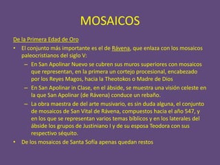 MOSAICOS
De la Primera Edad de Oro
• El conjunto más importante es el de Rávena, que enlaza con los mosaicos
   paleocristianos del siglo V:
    – En San Apolinar Nuevo se cubren sus muros superiores con mosaicos
       que representan, en la primera un cortejo procesional, encabezado
       por los Reyes Magos, hacia la Theotokos o Madre de Dios
    – En San Apolinar in Clase, en el ábside, se muestra una visión celeste en
       la que San Apolinar (de Rávena) conduce un rebaño.
    – La obra maestra de del arte musivario, es sin duda alguna, el conjunto
       de mosaicos de San Vital de Rávena, compuestos hacia el año 547, y
       en los que se representan varios temas bíblicos y en los laterales del
       ábside los grupos de Justiniano I y de su esposa Teodora con sus
       respectivo séquito.
• De los mosaicos de Santa Sofía apenas quedan restos
 