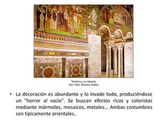 Teodora y su séquito
                        San Vital, Rávena (Italia)


• La decoración es abundante y lo invade todo, produciéndose
  un "horror al vacío". Se buscan efectos ricos y coloristas
  mediante mármoles, mosaicos, metales... Ambas costumbres
  son típicamente orientales..
 