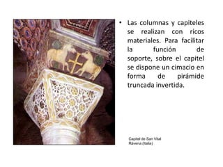 • Las columnas y capiteles
  se realizan con ricos
  materiales. Para facilitar
  la      función        de
  soporte, sobre el capitel
  se dispone un cimacio en
  forma     de     pirámide
  truncada invertida.




   Capitel de San Vital
   Rávena (Italia)
 