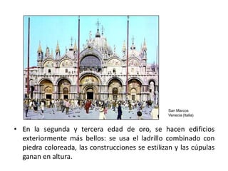 San Marcos
                                                  Venecia (Italia)


• En la segunda y tercera edad de oro, se hacen edificios
  exteriormente más bellos: se usa el ladrillo combinado con
  piedra coloreada, las construcciones se estilizan y las cúpulas
  ganan en altura.
 