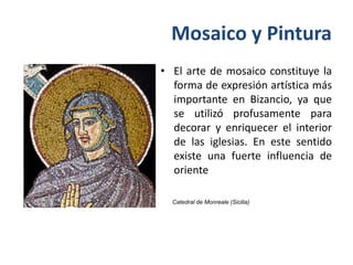 Mosaico y Pintura
• El arte de mosaico constituye la
  forma de expresión artística más
  importante en Bizancio, ya que
  se utilizó profusamente para
  decorar y enriquecer el interior
  de las iglesias. En este sentido
  existe una fuerte influencia de
  oriente

  Catedral de Monreale (Sicilia)
 