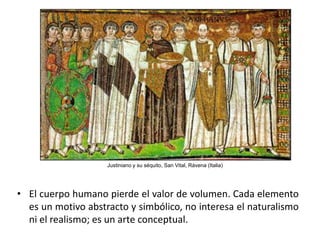Justiniano y su séquito, San Vital, Rávena (Italia)




• El cuerpo humano pierde el valor de volumen. Cada elemento
  es un motivo abstracto y simbólico, no interesa el naturalismo
  ni el realismo; es un arte conceptual.
 