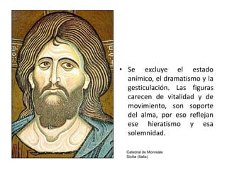 • Se excluye el estado
  anímico, el dramatismo y la
  gesticulación. Las figuras
  carecen de vitalidad y de
  movimiento, son soporte
  del alma, por eso reflejan
  ese hieratismo y esa
  solemnidad.

  Catedral de Monreale
  Sicilia (Italia)
 