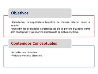 Objetivos
• Caracterizar la arquitectura bizantina de manera exterior como al
interior
• Describir las principales características de la pintura bizantina como
arte conceptual y sus aportes al desarrollo la pintura medieval



Contenidos Conceptuales
• Arquitectura bizantina
•Pintura y mosaico bizantino
 