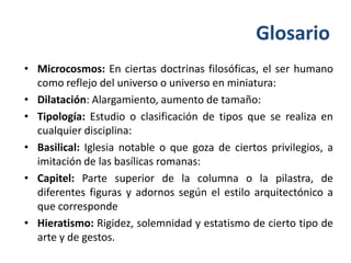 Glosario
• Microcosmos: En ciertas doctrinas filosóficas, el ser humano
  como reflejo del universo o universo en miniatura:
• Dilatación: Alargamiento, aumento de tamaño:
• Tipología: Estudio o clasificación de tipos que se realiza en
  cualquier disciplina:
• Basilical: Iglesia notable o que goza de ciertos privilegios, a
  imitación de las basílicas romanas:
• Capitel: Parte superior de la columna o la pilastra, de
  diferentes figuras y adornos según el estilo arquitectónico a
  que corresponde
• Hieratismo: Rigidez, solemnidad y estatismo de cierto tipo de
  arte y de gestos.
 