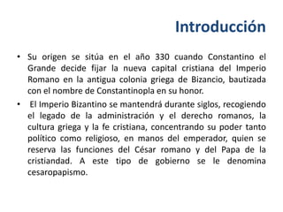 Introducción
• Su origen se sitúa en el año 330 cuando Constantino el
  Grande decide fijar la nueva capital cristiana del Imperio
  Romano en la antigua colonia griega de Bizancio, bautizada
  con el nombre de Constantinopla en su honor.
• El Imperio Bizantino se mantendrá durante siglos, recogiendo
  el legado de la administración y el derecho romanos, la
  cultura griega y la fe cristiana, concentrando su poder tanto
  político como religioso, en manos del emperador, quien se
  reserva las funciones del César romano y del Papa de la
  cristiandad. A este tipo de gobierno se le denomina
  cesaropapismo.
 