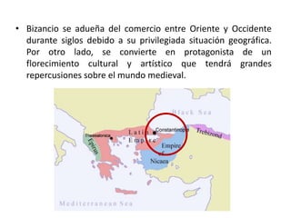 • Bizancio se adueña del comercio entre Oriente y Occidente
  durante siglos debido a su privilegiada situación geográfica.
  Por otro lado, se convierte en protagonista de un
  florecimiento cultural y artístico que tendrá grandes
  repercusiones sobre el mundo medieval.




               Mapa de Bizancio
 