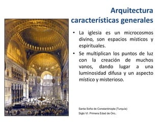 Arquitectura
características generales
• La iglesia es un microcosmos
  divino, son espacios místicos y
  espirituales.
• Se multiplican los puntos de luz
  con la creación de muchos
  vanos, dando lugar a una
  luminosidad difusa y un aspecto
  místico y misterioso.




  Santa Sofía de Constantinopla (Turquía)
  Siglo VI. Primera Edad de Oro.
 