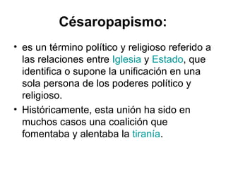 Césaropapismo:
• es un término político y religioso referido a
  las relaciones entre Iglesia y Estado, que
  identifica o supone la unificación en una
  sola persona de los poderes político y
  religioso.
• Históricamente, esta unión ha sido en
  muchos casos una coalición que
  fomentaba y alentaba la tiranía.
 