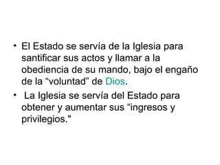 • El Estado se servía de la Iglesia para
  santificar sus actos y llamar a la
  obediencia de su mando, bajo el engaño
  de la “voluntad” de Dios.
• La Iglesia se servía del Estado para
  obtener y aumentar sus “ingresos y
  privilegios."
 