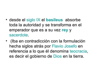 • desde el siglo IX el basileus absorbe
  toda la autoridad y se transforma en el
  emperador que es a su vez rey y
  sacerdote.
• (Iba en contradicción con la formulación
  hecha siglos atrás por Flavio Josefo en
  referencia a lo que él denomina teocracia,
  es decir el gobierno de Dios en la tierra.
 