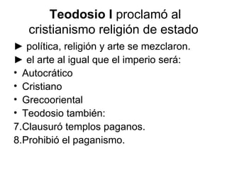 Teodosio I proclamó al
   cristianismo religión de estado
► política, religión y arte se mezclaron.
► el arte al igual que el imperio será:
• Autocrático
• Cristiano
• Grecooriental
• Teodosio también:
7.Clausuró templos paganos.
8.Prohibió el paganismo.
 