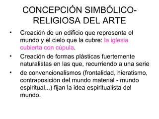CONCEPCIÓN SIMBÓLICO-
      RELIGIOSA DEL ARTE
•   Creación de un edificio que representa el
    mundo y el cielo que la cubre: la iglesia
    cubierta con cúpula.
•   Creación de formas plásticas fuertemente
    naturalistas en las que, recurriendo a una serie
•   de convencionalismos (frontalidad, hieratismo,
    contraposición del mundo material ‑ mundo
    espiritual...) fijan la idea espiritualista del
    mundo.
 
