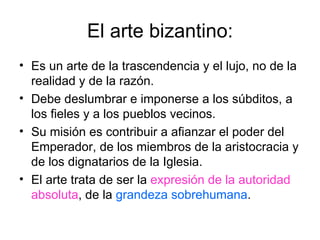 El arte bizantino:
• Es un arte de la trascendencia y el lujo, no de la
  realidad y de la razón.
• Debe deslumbrar e imponerse a los súbditos, a
  los fieles y a los pueblos vecinos.
• Su misión es contribuir a afianzar el poder del
  Emperador, de los miembros de la aristocracia y
  de los dignatarios de la Iglesia.
• El arte trata de ser la expresión de la autoridad
  absoluta, de la grandeza sobrehumana.
 