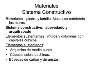Materiales
          Sistema Constructivo
Materiales : piedra y ladrillo. Mosaicos cubriendo
  los muros.
Sistema constructivo: abovedado y
  arquitrabado
Elementos sustentantes : muros y columnas con
  capiteles cúbicos.
Elementos sustentados:
• Arquerías de medio punto
• Cúpulas sobre pechinas.
• Bóvedas de cañón y de aristas.
 
