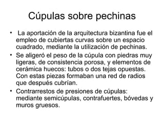 Cúpulas sobre pechinas
• La aportación de la arquitectura bizantina fue el
  empleo de cubiertas curvas sobre un espacio
  cuadrado, mediante la utilización de pechinas.
• Se aligeró el peso de la cúpula con piedras muy
  ligeras, de consistencia porosa, y elementos de
  cerámica huecos: tubos o dos tejas opuestas.
  Con estas piezas formaban una red de radios
  que después cubrían.
• Contrarrestos de presiones de cúpulas:
  mediante semicúpulas, contrafuertes, bóvedas y
  muros gruesos.
 