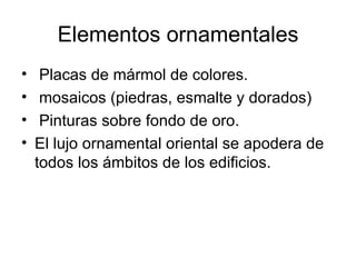 Elementos ornamentales
•    Placas de mármol de colores.
•    mosaicos (piedras, esmalte y dorados)
•    Pinturas sobre fondo de oro.
•   El lujo ornamental oriental se apodera de
    todos los ámbitos de los edificios.
 