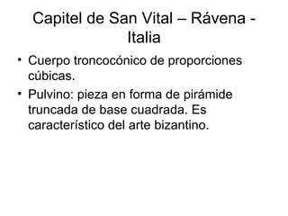 Capitel de San Vital – Rávena -
               Italia
• Cuerpo troncocónico de proporciones
  cúbicas.
• Pulvino: pieza en forma de pirámide
  truncada de base cuadrada. Es
  característico del arte bizantino.
 