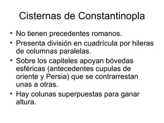 Cisternas de Constantinopla
• No tienen precedentes romanos.
• Presenta división en cuadrícula por hileras
  de columnas paralelas.
• Sobre los capiteles apoyan bóvedas
  esféricas (antecedentes cupulas de
  oriente y Persia) que se contrarrestan
  unas a otras.
• Hay colunas superpuestas para ganar
  altura.
 