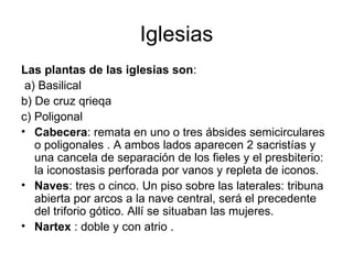 Iglesias
Las plantas de las iglesias son:
 a) Basilical
b) De cruz qrieqa
c) Poligonal
• Cabecera: remata en uno o tres ábsides semicirculares
   o poligonales . A ambos lados aparecen 2 sacristías y
   una cancela de separación de los fieles y el presbiterio:
   la iconostasis perforada por vanos y repleta de iconos.
• Naves: tres o cinco. Un piso sobre las laterales: tribuna
   abierta por arcos a la nave central, será el precedente
   del triforio gótico. Allí se situaban las mujeres.
• Nartex : doble y con atrio .
 