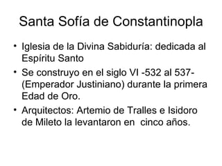 Santa Sofía de Constantinopla
• Iglesia de la Divina Sabiduría: dedicada al
  Espíritu Santo
• Se construyo en el siglo VI -532 al 537-
  (Emperador Justiniano) durante la primera
  Edad de Oro.
• Arquitectos: Artemio de Tralles e Isidoro
  de Mileto la levantaron en cinco años.
 